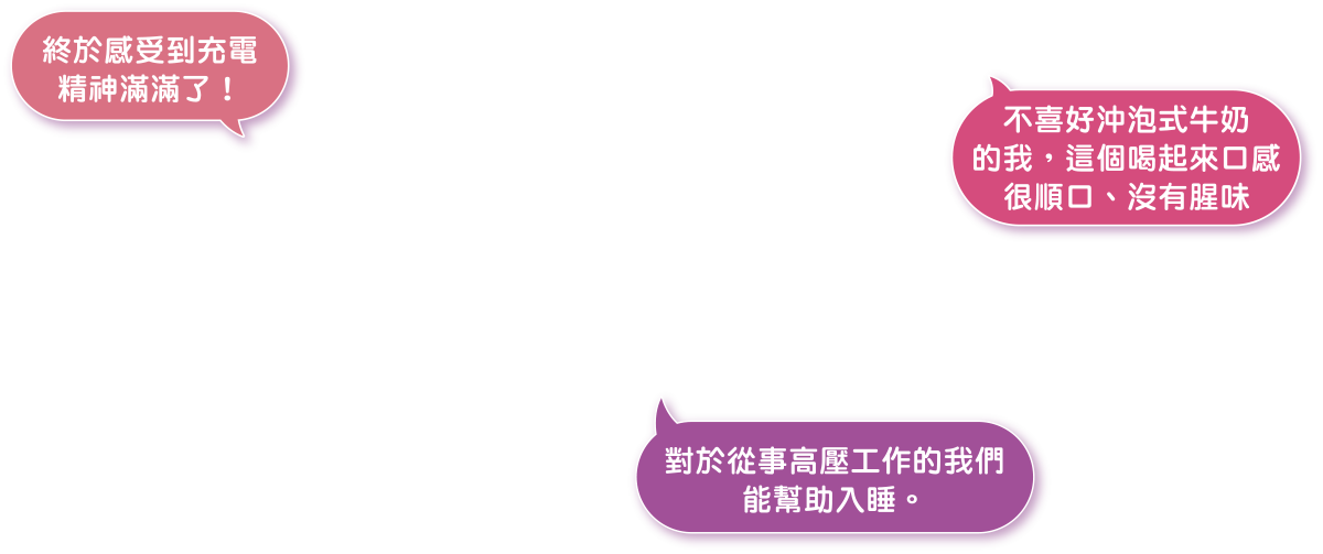 終於感受到充電精神滿滿了! 不喜好沖泡式牛奶的我，這個喝起來口感很順口、沒有腥味。對於從事高壓工作的我們能幫助入睡。