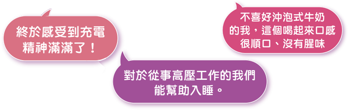 終於感受到充電精神滿滿了! 不喜好沖泡式牛奶的我，這個喝起來口感很順口、沒有腥味。對於從事高壓工作的我們能幫助入睡。